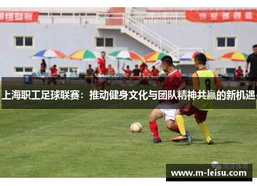 上海职工足球联赛：推动健身文化与团队精神共赢的新机遇
