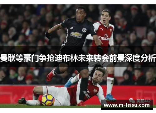 曼联等豪门争抢迪布林未来转会前景深度分析