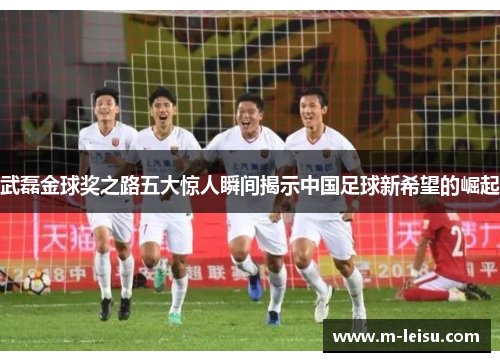 武磊金球奖之路五大惊人瞬间揭示中国足球新希望的崛起