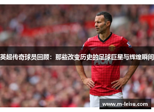 英超传奇球员回顾：那些改变历史的足球巨星与辉煌瞬间