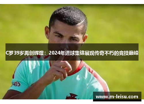 C罗39岁再创辉煌：2024年进球集锦展现传奇不朽的竞技巅峰