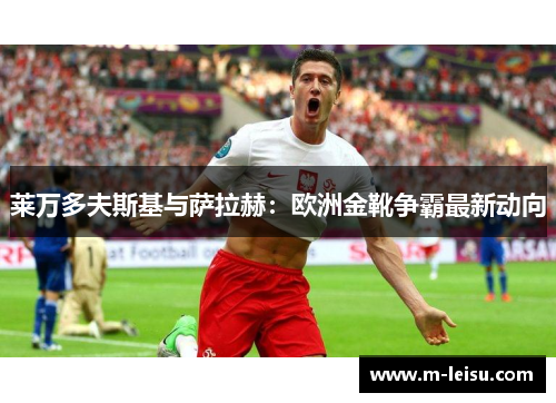 莱万多夫斯基与萨拉赫：欧洲金靴争霸最新动向
