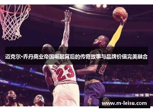 迈克尔·乔丹商业帝国崛起背后的传奇故事与品牌价值完美融合